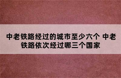 中老铁路经过的城市至少六个 中老铁路依次经过哪三个国家